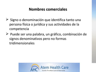 Nombres comerciales

 Signo o denominación que identifica tanto una
 persona física o jurídica y sus actividades de la
 competencia
 Puede ser una palabra, un gráfico, combinación de
 signos denominativos pero no formas
 tridimensionales
 