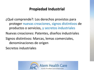 Propiedad Industrial

¿Qué comprende?: Los derechos provistos para
   proteger nuevas creaciones, signos distintivos de
   productos o servicios, y secretos industriales
Nuevas creaciones: Patentes, diseños industriales
Signos distintivos: Marcas, lemas comerciales,
   denominaciones de origen
Secretos industriales
 