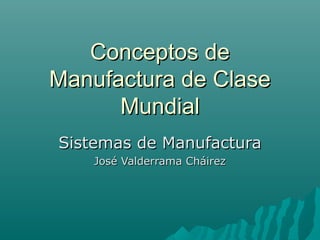 Conceptos de
Manufactura de Clase
      Mundial
Sistemas de Manufactura
    José Valderrama Cháirez
 