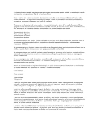 El concepto tiene en cuenta la incertidumbre que caracteriza el entorno en que opera la entidad. La medición del grado de
incertidumbre, correspondiente al flujo de los beneficios futuros
Costo o valor se debe estimar; la utilización de estimaciones razonables es una parte esencial de la elaboración de los
estados financieros, y no menoscaba su fiabilidad. No obstante, cuando no puede hacerse una estimación razonable, la
partida no se reconoce en el balance ni en el estado de resultados.
Tiene que ser revelada a través de notas, cuadros u otro material informativo dentro de los estados financieros. Ello es
apropiado cuando el reconocimiento de tal partida se considere relevante, de cara a los usuarios de los estados financieros,
para la evaluación de la situación financiera, los resultados y los flujos de fondos de una entidad.
Reconocimiento de activos
Reconocimiento de pasivos
Reconocimiento de ingresos
Reconocimiento de gastos
Se reconoce un pasivo, en el balance, cuando es probable que, del pago de esa obligación presente, se derive la salida de
recursos que lleven incorporados beneficios económicos, y además la cuantía del desembolso a realizar pueda ser
evaluada con fiabilidad.
Se reconoce un activo en el balance cuando es probable que se obtengan del mismo beneficios económicos futuros para la
entidad, y además el activo tiene un costo o valor que puede ser medido con fiabilidad.
Se reconoce un ingreso en el estado de resultados cuando ha surgido un incremento en los beneficios económicos futuros,
relacionado con un incremento en los activos o un decremento en los pasivos, y además el importe del ingreso puede
medirse con fiabilidad.
Se reconoce un gasto en el estado de resultados cuando ha surgido un decremento en los beneficios económicos futuros,
relacionado con un decremento en los activos o un incremento en los pasivos, y además el
gasto puede medirse con fiabilidad.
Proceso de determinación de los importes monetarios por los que se reconocen y llevan contablemente los elementos de
los estados financieros, para su inclusión en el balance y el estado de resultados.
Costo histórico
.
Costo corriente
.
Valor realizable
Valor presente
.
Los activos se registran por el importe de efectivo y otras partidas pagadas, o por el valor razonable de la contrapartida
entregada a cambio en el momento de la adquisición. Los pasivos se registran al importe de los productos recibidos a
cambio de incurrir en la obligación o, en algunas circunstancias
Los activos se llevan contablemente por el importe de efectivo y otras partidas equivalentes al efectivo, que debería
pagarse si se adquiriese en la actualidad el mismo activo u otro equivalente. Los pasivos se llevan contablemente por el
importe sin descontar de efectivo u otras partidas equivalentes al efectivo que se precisaría para liquidar el pasivo en el
momento presente.
Los activos se llevan contablemente por el importe de efectivo y otras partidas equivalentes al efectivo que podrían ser
obtenidos, en el momento presente, por la venta no forzada de los mismos. Los pasivos se llevan a su valor de liquidación;
es decir, los importes no descontados de efectivo o equivalentes al efectivo, que se espera pagar para cancelar los
pasivos, en el curso normal de la operación.
Los activos se llevan contablemente al valor presente, descontando las entradas netas de efectivo que se espera genere la
partida en el curso normal de la operación. Los pasivos se llevan por el valor presente, descontando las salidas netas de
efectivo que se espera necesitar para pagar las deudas, en el curso normal de la operación.
 