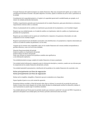 Concepto financiero del capital al preparar sus estados financieros. Bajo esta concepción del capital, que se traduce en la
consideración del dinero invertido o del poder adquisitivo invertido, capital es sinónimo de activos netos o patrimonio de
la entidad.
Consideración de la capacidad productiva, el capital es la capacidad operativade la entidad basada, por ejemplo, en el
número de unidades producidas diariamente.
Establece requerimientos generales para la presentación de los estados financieros, guías para determinar su estructura y
requerimientos mínimos sobre su contenido.
Afecta a la presentación de los cambios en el patrimonio que proceden de los propietarios y en el resultado integral.
Requiere que una entidad presente, en el estado de cambios en el patrimonio, todos los cambios en el patrimonio que
proceden de los propietarios.
Requiere que una entidad revele los ajustes por reclasificación e impuestos a las ganancias relacionados con cada
componente de otro resultado integral.
Requiere la presentación de los dividendos reconocidos como distribuciones a los propietarios e importes relacionados por
acción en el estado de cambios de patrimonio o en las notas.
Asegurar que los mismos sean comparables, tanto con los estados financieros de la misma entidad correspondientes a
periodos anteriores, como con los de otras entidades.
Situación financieraresultado del periodo
Estado de cambios en el patrimonio del periodo
Estado de flujos de efectivo del periodo
Notas, que incluyan un resumen de las políticas contables más significativas
y otra información explicativa
Una entidad presentará un juego completo de estados financieros al menos anualmente.
Una entidad incluirá información comparativa para la información descriptiva y narrativa, cuando esto sea relevante para
la comprensión de los estados financieros del periodo corriente.
Una entidad mantendrá la presentación y clasificación de las partidas en los estados financieros de un periodo a otro
Activo principalmente con fines de negociación
Activo principalmente con fines de negociación
Incluye activos tangibles, intangibles y financieros que por su naturaleza son a largo plazo.
Espera liquidar el pasivo en su ciclo normal de operación
Prestamista hubiese acordado, al final del periodo sobre elque se informa, la concesión de un periodo de gracia que
finalice al menos doce meses después de esa fecha, dentro de plazo la entidad puede rectificar la infracción y durante el
cual el prestamista no puede exigir el reembolso inmediato
Una entidad aplicará esta Norma para los periodos anuales que comiencen a partir del 1 de enero de 20XX. Se permite su
aplicación anticipada.Si una entidad aplica esta Norma a periodos anterioresrevelará este hecho.
 