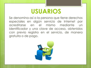 USUARIOS
Se denomina así a la persona que tiene derechos
especiales en algún servicio de Internet por
acreditarse en el mismo mediante un
identificador y una clave de acceso, obtenidos
con previo registro en el servicio, de manera
gratuita o de pago.
 