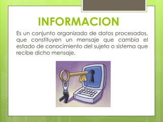 INFORMACION
Es un conjunto organizado de datos procesados,
que constituyen un mensaje que cambia el
estado de conocimiento del sujeto o sistema que
recibe dicho mensaje.
 