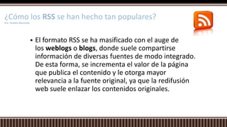  El formato RSS se ha masificado con el auge de
los weblogs o blogs, donde suele compartirse
información de diversas fuentes de modo integrado.
De esta forma, se incrementa el valor de la página
que publica el contenido y le otorga mayor
relevancia a la fuente original, ya que la redifusión
web suele enlazar los contenidos originales.
¿Cómo los RSS se han hecho tan populares?
Por. Onekie Machado
 