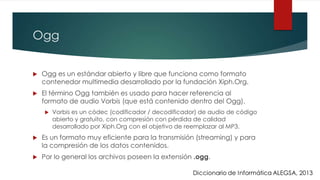 Ogg
 Ogg es un estándar abierto y libre que funciona como formato
contenedor multimedia desarrollado por la fundación Xiph.Org.
 El término Ogg también es usado para hacer referencia al
formato de audio Vorbis (que está contenido dentro del Ogg).
 Vorbis es un códec (codificador / decodificador) de audio de código
abierto y gratuito, con compresión con pérdida de calidad
desarrollado por Xiph.Org con el objetivo de reemplazar al MP3.
 Es un formato muy eficiente para la transmisión (streaming) y para
la compresión de los datos contenidos.
 Por lo general los archivos poseen la extensión .ogg.
 