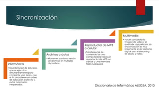 Sincronización
Informática
•Coordinación de procesos
que se ejecutan
simultáneamente para
completar una tarea, con
el fin de obtener un orden
de ejecución correcto y
evitar así estados
inesperados.
Archivos o datos
•Mantener la misma versión
de archivos en múltiples
dispositivos.
Reproductor de MP3
o celular
•Transferencia de
contenido de una
computadora hacia un
reproductor de MP3, un
celular o una memoria
flash cualquiera.
Multimedia
•Hacer concordar la
imagen de video y el
audio de una película. La
sincronización es muy
importante en la telefonía
digital y en el streaming
de audio y video.
 