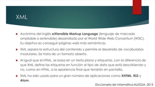 XML
 Acrónimo del inglés eXtensible Markup Language (lenguaje de marcado
ampliable o extensible) desarrollado por el World Wide Web Consortium (W3C).
Su objetivo es conseguir páginas web más semánticas.
 XML separa la estructura del contenido y permite el desarrollo de vocabularios
modulares. Se trata de un formato abierto.
 Al igual que el HTML, se basa en un texto plano y etiquetas, con la diferencia de
que XML define las etiquetas en función al tipo de dato que está describiendo y
no, como en HTML, a la apariencia final que tendrán en pantalla.
 XML ha sido usado para un gran número de aplicaciones como XHTML, RSS y
Atom.
 