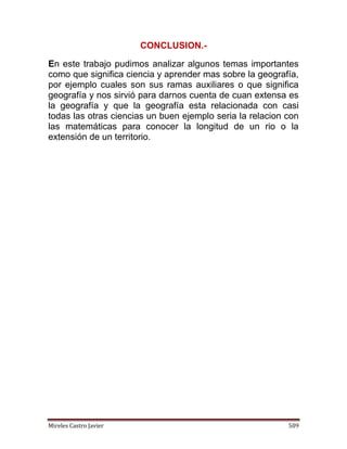 Mireles Castro Javier 509
CONCLUSION.-
En este trabajo pudimos analizar algunos temas importantes
como que significa ciencia y aprender mas sobre la geografía,
por ejemplo cuales son sus ramas auxiliares o que significa
geografía y nos sirvió para darnos cuenta de cuan extensa es
la geografía y que la geografía esta relacionada con casi
todas las otras ciencias un buen ejemplo seria la relacion con
las matemáticas para conocer la longitud de un rio o la
extensión de un territorio.
 