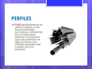 PERFILES
 Perfil generalmente se
utiliza y aplica a dos
situaciones bien
concretas y diferentes.
Por un lado para
referirse a la postura
que solo permite ver
alguna de las dos
mitades laterales del
cuerpo de una
persona.
 