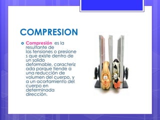 COMPRESION
 Compresión es la
resultante de
las tensiones o presione
s que existe dentro de
un solido
deformable, caracteriz
ada porque tiende a
una reducción de
volumen del cuerpo, y
a un acortamiento del
cuerpo en
determinada
dirección.
 