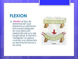 FLEXION
 Flexión al tipo de
deformación que
presenta un elemento
estructural alargado
en una dirección
perpendicular a su eje
longitudinal. El término
"alargado" se aplica
cuando una dimensión
es dominante frente a
las otras
 