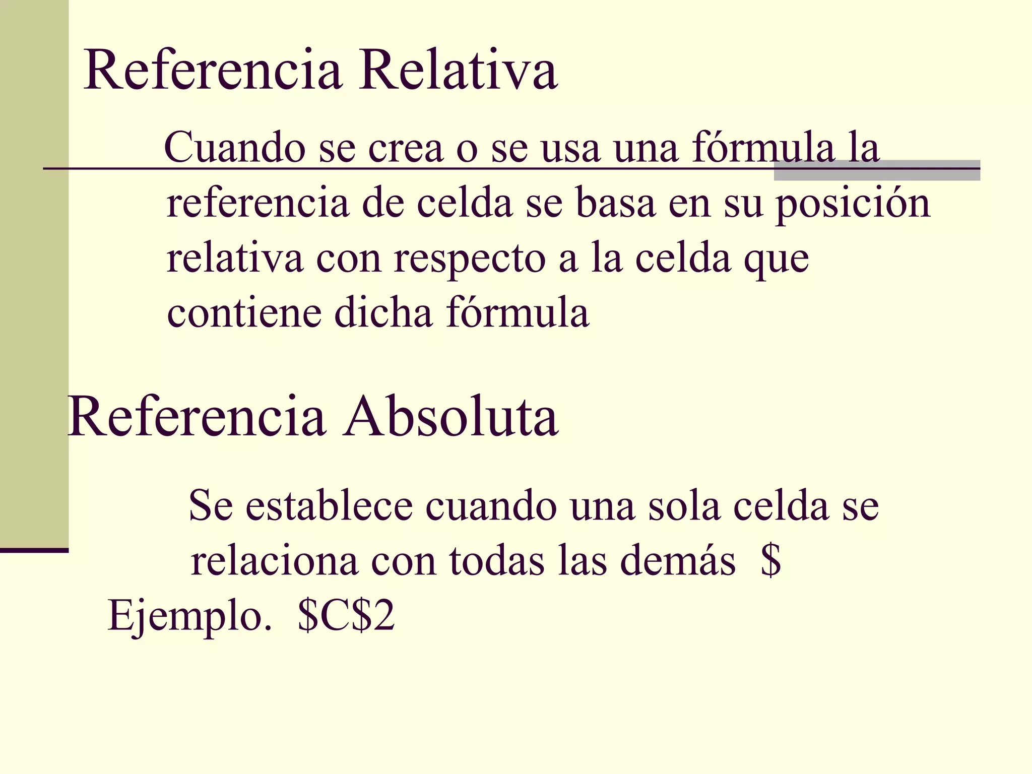 Referencia Relativa
Referencia Absoluta
Cuando se crea o se usa una fórmula la
referencia de celda se basa en su posición
relativa con respecto a la celda que
contiene dicha fórmula
Se establece cuando una sola celda se
relaciona con todas las demás $
Ejemplo. $C$2
 