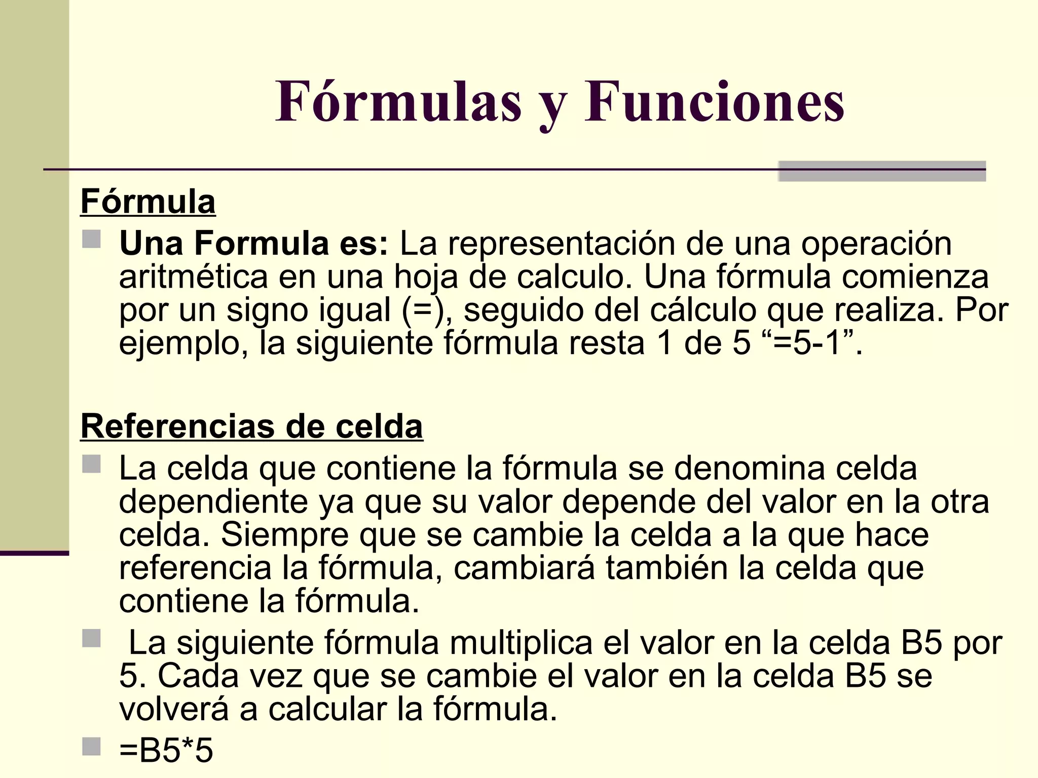   Fórmulas y Funciones
Fórmula
 Una Formula es: La representación de una operación
aritmética en una hoja de calculo. Una fórmula comienza
por un signo igual (=), seguido del cálculo que realiza. Por
ejemplo, la siguiente fórmula resta 1 de 5 “=5-1”.
Referencias de celda
 La celda que contiene la fórmula se denomina celda
dependiente ya que su valor depende del valor en la otra
celda. Siempre que se cambie la celda a la que hace
referencia la fórmula, cambiará también la celda que
contiene la fórmula.
 La siguiente fórmula multiplica el valor en la celda B5 por
5. Cada vez que se cambie el valor en la celda B5 se
volverá a calcular la fórmula.
 =B5*5
 