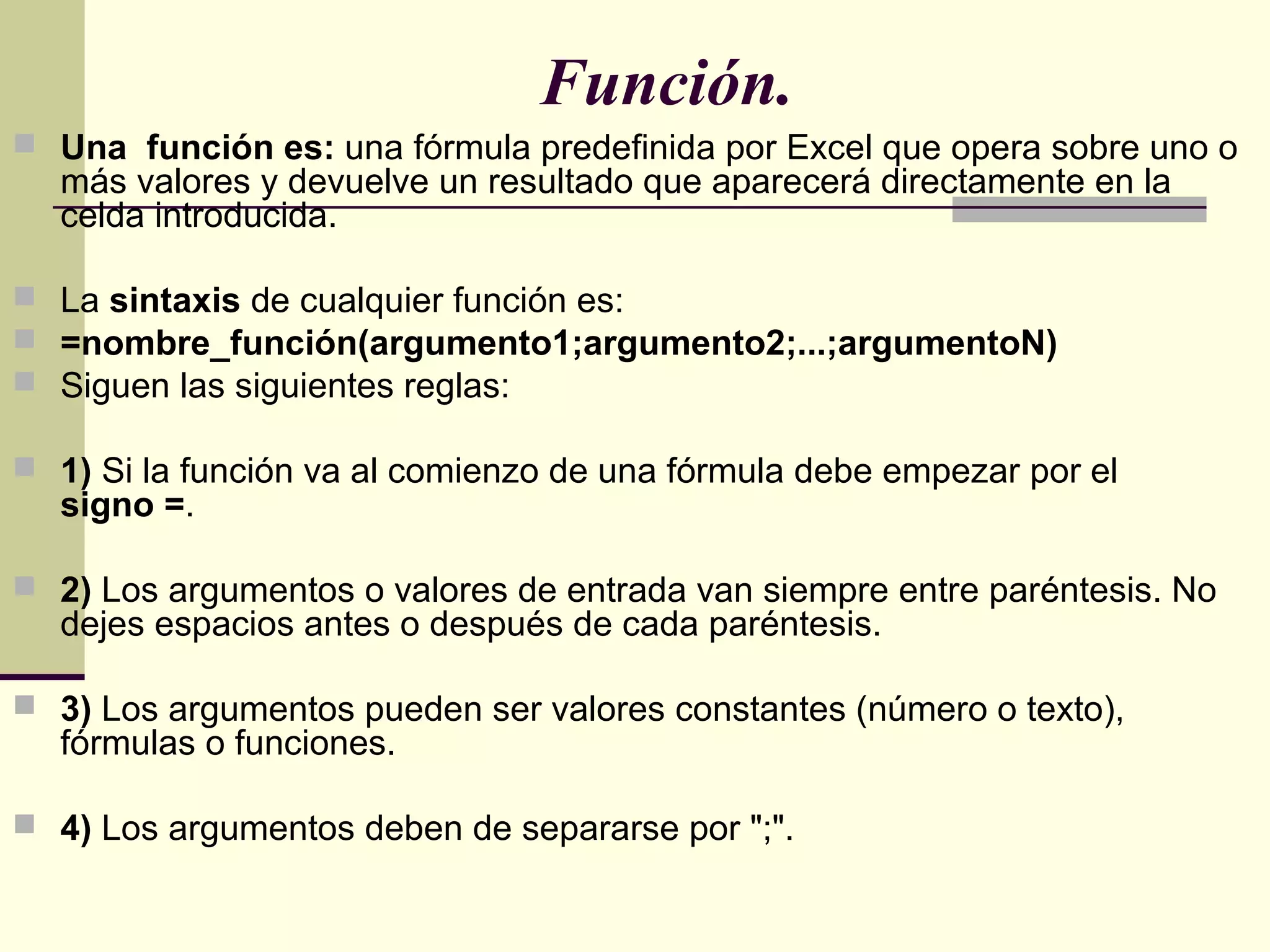 Función.
 Una función es: una fórmula predefinida por Excel que opera sobre uno o
más valores y devuelve un resultado que aparecerá directamente en la
celda introducida.
 La sintaxis de cualquier función es:
 =nombre_función(argumento1;argumento2;...;argumentoN)
 Siguen las siguientes reglas:
 1) Si la función va al comienzo de una fórmula debe empezar por el
signo =.
 2) Los argumentos o valores de entrada van siempre entre paréntesis. No
dejes espacios antes o después de cada paréntesis.
 3) Los argumentos pueden ser valores constantes (número o texto),
fórmulas o funciones.
 4) Los argumentos deben de separarse por ";".
 