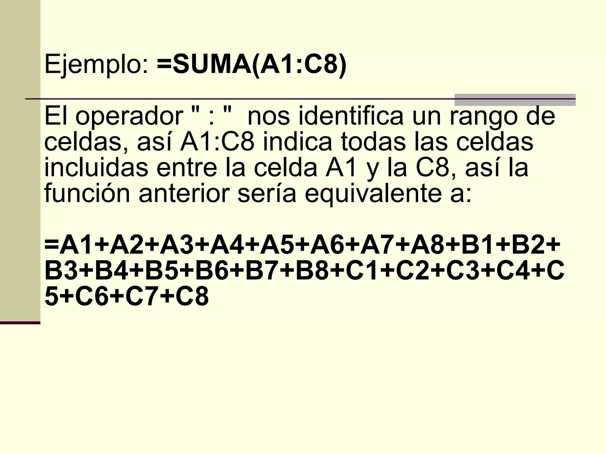 Ejemplo: =SUMA(A1:C8)
El operador " : " nos identifica un rango de
celdas, así A1:C8 indica todas las celdas
incluidas entre la celda A1 y la C8, así la
función anterior sería equivalente a:
=A1+A2+A3+A4+A5+A6+A7+A8+B1+B2+
B3+B4+B5+B6+B7+B8+C1+C2+C3+C4+C
5+C6+C7+C8
 
