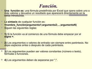 Función.
 Una función es: una fórmula predefinida por Excel que opera sobre uno o
más valores y devuelve un resultado que...