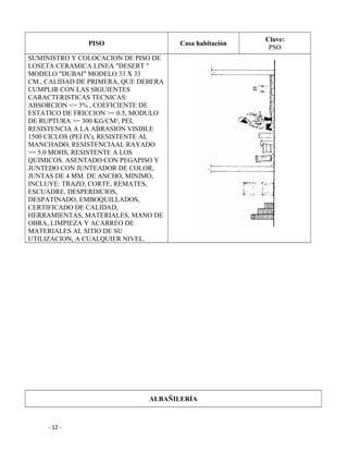 PISO Casa habitación
Clave:
PSO
SUMINISTRO Y COLOCACION DE PISO DE
LOSETA CERAMICA LINEA "DESERT "
MODELO "DUBAI" MODELO 33 X 33
CM., CALIDAD DE PRIMERA, QUE DEBERA
CUMPLIR CON LAS SIGUIENTES
CARACTERISTICAS TECNICAS:
ABSORCION <= 3% , COEFICIENTE DE
ESTATICO DE FRICCION >= 0.5, MODULO
DE RUPTURA >= 300 KG/CM², PEI,
RESISTENCIA A LA ABRASION VISIBLE
1500 CICLOS (PEI IV), RESISTENTE AL
MANCHADO, RESISTENCIAAL RAYADO
>= 5.0 MOHS, RESISTENTE A LOS
QUIMICOS. ASENTADO CON PEGAPISO Y
JUNTEDO CON JUNTEADOR DE COLOR,
JUNTAS DE 4 MM. DE ANCHO, MINIMO,
INCLUYE: TRAZO, CORTE, REMATES,
ESCUADRE, DESPERDICIOS,
DESPATINADO, EMBOQUILLADOS,
CERTIFICADO DE CALIDAD,
HERRAMIENTAS, MATERIALES, MANO DE
OBRA, LIMPIEZA Y ACARREO DE
MATERIALES AL SITIO DE SU
UTILIZACION, A CUALQUIER NIVEL.
ALBAÑILERÍA
- 12 -
 