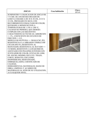 ZOCLO Casa habitación
Clave:
ZCLO
SUMINISTRO Y COLOCACION DE ZOCLO DE
7.5 CMS. DE ANCHO RECORTADO DE
LOSETA CERAMICA DE 30 X 30 CM., O 33 X
33 CM., PRENSADO EN SECO, CON
RECUBRIMIENTO ESMALTADO DE COLOR,
QUEMADO A MONOCOCCION A
TEMPERATURAS DE 1,150 A 1200 °C,
CALIDAD DE PRIMERA, QUE DEBERA
CUMPLIR CON LAS SIGUIENTES
CARACTERISTICAS TECNICAS: ABSORCION
<= 3% , COEFICIENTE DE ESTATICO DE
FRICCION >= 0.5,
MODULO DE RUPTURA >= 300 KG/CM², PEI,
RESISTENCIAA LA ABRASION VISIBLE1500
CICLOS (PEI IV), RESISTENTE AL
MANCHADO, RESISTENCIA AL RAYADO >=
5.0 MOHS, RESISTENTE A LOS QUIMICOS.
ASENTADO CON PEGAPISO JUNTEDO CON
JUNTEADOR DE COLOR, JUNTAS DE 4 MM.
DE ANCHO, MINIMO, INCLUYE: TRAZO,
CORTE, REMATES, ESCUADRE,
DESPERDICIOS, DESPATINADO,
EMBOQUILLADOS, CERTIFICADO DE
CALIDAD,
HERRAMIENTAS, MATERIALES, MANO DE
OBRA, LIMPIEZA Y ACARREO DE
MATERIALES AL SITIO DE SU UTILIZACION,
A CUALQUIER NIVEL.
- 13 -
 