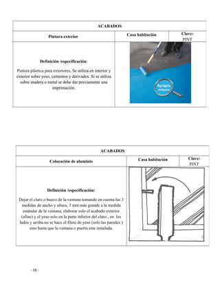 - 16 -
ACABADOS
Pintura exterior Casa habitación Clave:
PINT
Definición /especificación:
Pintura plástica para exteriores, Se utiliza en interior y
exterior sobre yeso, cementos y derivados. Si se utiliza
sobre madera o metal se debe dar previamente una
imprimación.
ACABADOS
Colocación de aluminio Casa habitación Clave:
PINT
Definición /especificación:
Dejar el claro o hueco de la ventana tomando en cuenta las 3
medidas de ancho y altura, 3 mm más grande a la medida
estándar de la ventana, elaborar solo el acabado exterior
(afine) y el yeso solo en la parte inferior del claro , en los
lados y arriba no se hace el filete de yeso (solo las paredes )
sino hasta que la ventana o puerta este instalada.
 