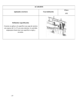 - 17 -
ACABADOS
Aplanados exteriores Casa habitación
Clave:
APE
Definición /especificación:
Consiste en aplicar a la superficie una capa de mortero
con espesor de 2 a 2.5 cm como máximo, lo cual debe
emparejarse hasta tener una superficie a regla y
reventón.
 