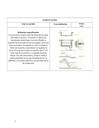 - 3 -
CIMENTACIÓN
EXCAVACIÓN Casa habitación Clave:
EXC
Definición /especificación:
La excavación se hace sobre las líneas de las cepas
marcando el terreno. >El terreno se afloja con
herramienta menor luego, la tierra aflojada se
traspalea hacia un lado ya sea con equipo, como una
retro excavadora. Enseguida se vuelve a aflojar la
tierra con la picota y nuevamente se traspalea la
tierra. El suelo de la región es tipo B y tipo C. (El
suelo Tipo B es cohesivo y a menudo presenta
fisuras o ha sido intervenido y el tipo C incluye
suelos granulares en los que las partículas no se
adhieren y los suelos cohesivos con una baja fuerza
de compresión.
 