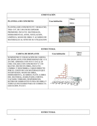 CIMENTACIÓN
PLANTILLA DE CONCRETO Casa habitación
Clave:
DES1
PLANTILLADE CONCRETO F'C=100 KG/CM2,
TMA=3/4", DE 5.00 CM DE ESPESOR
PROMEDIO. INCLUYE: MATERIALES,
HERRAMIENTAS, AFINE, NIVELACION,
LIMPIEZA, MANO DE OBRA Y ACARREO DE
MATERIALES AL SITIO DE SU UTILIZACION
ESTRUCTURAL
CADENA DE DESPLANTE Casa habitación
Clave:
DES1
SUMINISTRO Y COLOCACIÓN DE CADENA
DE DESPLANTE CON DIMENSIONES DE 15 X
20 CMS. ARMADA CON 4V#3 Y E#2 @ 20
CMS. COLADA CON CONCRETO F´C=150
KG/CM2, HECHO EN OBRA, INCLUYE:
CIMBRA Y DESCIMBRA, CARGO DIRECTO
POR EL COSTO DE LOS MATERIALES QUE
INTERVIENEN, MANO DE OBRA,
HERRAMIENTA, ACARREO, FLETE A OBRA
DEL MATERIAL, HABILITADO, CORTES,
VACIADO, VIBRADO, DESPERDICIOS,
RETIRO DE SOBRANTES FUERA DE OBRA Y
TODO LO NECESARIO PARA SU CORRECTA
EJECUCIÓN. P.U.O.T.
ESTRUCTURAL
- 6 -
 