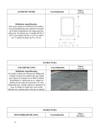 ACERO DE TRABE Casa habitación
Clave:
ACETR
Definición /especificación:
Este acero ayuda en el refuerzo de la trabe y
sirve principalmente para soportar la tensión
de la trabe originada por las cargas que hay
sobre esta. Se armará con 4 varillas del No. 3
(3/8”) con estribos del No. 2 (1/4”) a cada 5
cm. Y tendrá un ancho de 15 x 25 cm.
ESTRUCTURA
COLADO DE LOSA Casa habitación
Clave:
COLLO
Definición /especificación:
El colado se hará con concreto de 200kg/cm2.
Cuando se hacen los colados hay que cuidar
que al picar el concreto no se dañe la tubería
de poliducto y vigilar que no se salgan las
tuberías de las cajas de conexiones. Es muy
importante que cuando empieza a endurecer la
losa, el colado se riegue tres veces al día
durante una semana para evitar que se agriete.
ESTRUCTURA
DESCIMBRADO DE LOSA Casa habitación
Clave:
DCIMLO
- 9 -
 