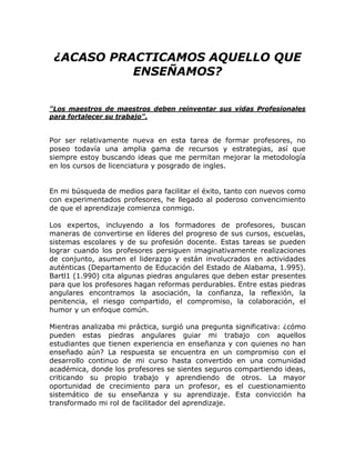 ¿ACASO PRACTICAMOS AQUELLO QUE
ENSEÑAMOS?
"Los maestros de maestros deben reinventar sus vidas Profesionales
para fortalecer su trabajo".
Por ser relativamente nueva en esta tarea de formar profesores, no
poseo todavía una amplia gama de recursos y estrategias, así que
siempre estoy buscando ideas que me permitan mejorar la metodología
en los cursos de licenciatura y posgrado de ingles.
En mi búsqueda de medios para facilitar el éxito, tanto con nuevos como
con experimentados profesores, he llegado al poderoso convencimiento
de que el aprendizaje comienza conmigo.
Los expertos, incluyendo a los formadores de profesores, buscan
maneras de convertirse en líderes del progreso de sus cursos, escuelas,
sistemas escolares y de su profesión docente. Estas tareas se pueden
lograr cuando los profesores persiguen imaginativamente realizaciones
de conjunto, asumen el liderazgo y están involucrados en actividades
auténticas (Departamento de Educación del Estado de Alabama, 1.995).
Bartl1 (1.990) cita algunas piedras angulares que deben estar presentes
para que los profesores hagan reformas perdurables. Entre estas piedras
angulares encontramos la asociación, la confianza, la reflexión, la
penitencia, el riesgo compartido, el compromiso, la colaboración, el
humor y un enfoque común.
Mientras analizaba mi práctica, surgió una pregunta significativa: ¿cómo
pueden estas piedras angulares guiar mi trabajo con aquellos
estudiantes que tienen experiencia en enseñanza y con quienes no han
enseñado aún? La respuesta se encuentra en un compromiso con el
desarrollo continuo de mi curso hasta convertido en una comunidad
académica, donde los profesores se sientes seguros compartiendo ideas,
criticando su propio trabajo y aprendiendo de otros. La mayor
oportunidad de crecimiento para un profesor, es el cuestionamiento
sistemático de su enseñanza y su aprendizaje. Esta convicción ha
transformado mi rol de facilitador del aprendizaje.
 