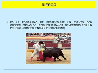 RIESGO 
 ES LA POSIBILIDAD DE PRESENTARSE UN EVENTO CON 
CONSECUENCIAS DE LESIONES O DAÑOS, GENERADOS POR UN 
PELIGRO. (CONSECUENCIA X PROBABILIDAD) 
 