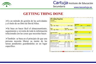 Cartuja Instituto de Educación 
Secundaria 
www.iescartuja.es 
GETTING THING DONE 
Es un método de gestión de las actividades 
y el título de un libro de David Allen. 
Se basa en hacer fácil el almacenamiento, 
seguimiento y revisión de toda la información 
relacionada con las cosas que necesitas hacer. 
También se basa en el principio de que una 
persona necesita liberar su mente de las 
tareas pendientes guardándolas en un lugar 
específico. 
 
