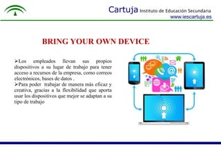 Cartuja Instituto de Educación Secundaria 
www.iescartuja.es 
BRING YOUR OWN DEVICE 
Los empleados llevan sus propios 
dispositivos a su lugar de trabajo para tener 
acceso a recursos de la empresa, como correos 
electrónicos, bases de datos . 
Para poder trabajar de manera más eficaz y 
creativa, gracias a la flexibilidad que aporta 
usar los dispositivos que mejor se adaptan a su 
tipo de trabajo. 
 