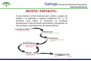 Cartuja Instituto de Educación Secundaria 
DESING THINKING 
www.iescartuja.es 
Es una manera o estilo de pensar que se aplica, a grupos de 
trabajo y en particular a equipos compuestos de 5 a 10 
personas, cuyo objeto es solucionar un problema 
perteneciente a área de diseño del producto, fomentando las 
innovaciones y participaciones de manera abierta. 
 