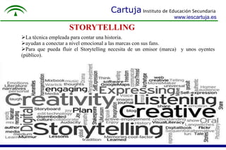 Cartuja Instituto de Educación Secundaria 
www.iescartuja.es 
STORYTELLING 
La técnica empleada para contar una historia. 
ayudan a conectar a nivel emocional a las marcas con sus fans. 
Para que pueda fluir el Storytelling necesita de un emisor (marca) y unos oyentes 
(público). 
 