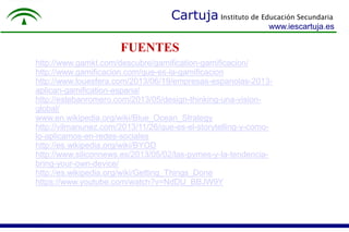 Cartuja Instituto de Educación Secundaria 
www.iescartuja.es 
FUENTES 
http://www.gamkt.com/descubre/gamification-gamificacion/ 
http://www.gamificacion.com/que-es-la-gamificacion 
http://www.louesfera.com/2013/06/19/empresas-espanolas-2013- 
aplican-gamification-espana/ 
http://estebanromero.com/2013/05/design-thinking-una-vision-global/ 
www.en.wikipedia.org/wiki/Blue_Ocean_Strategy 
http://vilmanunez.com/2013/11/26/que-es-el-storytelling-y-como-lo- 
aplicamos-en-redes-sociales 
http://es.wikipedia.org/wiki/BYOD 
http://www.siliconnews.es/2013/05/02/las-pymes-y-la-tendencia-bring- 
your-own-device/ 
http://es.wikipedia.org/wiki/Getting_Things_Done 
https://www.youtube.com/watch?v=NdDU_BBJW9Y 
