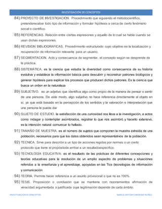 INVESTIGACIÓN DE CONCEPTOS 
84) PROYECTO DE INVESTIGACION. Procedimiento que siguiendo el métodocientífico, 
pretenderecabar todo tipo de información y formular hipótesis a cerca de cierto fenómeno 
social o científico. 
85) REFERENCIAS. Relación entre ciertas expresiones y aquello de lo cual se habla cuando se 
usan dichas expresiones. 
86) REVISION BIBLIOGRAFICAS. Procedimiento estructurado cuyo objetivo es la localización y 
recuperación de información relevante para un usuario. 
87) SEGMENTACION. Acto y consecuencia de segmentar, el concepto según se desprende de 
la práctica. 
88) SISTEMÁTICA. es la ciencia que estudia la diversidad como consecuencia de su historia 
evolutiva y establece la información básica para descubrir y reconstruir patrones biológicos y 
generar hipótesis para explicar los procesos que producen dichos patrones. Es la ciencia que 
busca un orden en la naturaleza 
89) SUBJETIVO. es un adjetivo que identifica algo como propio de la manera de pensar o sentir 
de una persona. De este modo, algo subjetivo no hace referencia directamente al objeto en 
sí, ya que está basado en la percepción de los sentidos y la valoración e interpretación que 
una persona le puede dar 
90) SUJETO DE ESTUDIO. la satisfacción de una curiosidad nos lleva a la investigación, a actos 
como indagar y contemplar asombrados, registrar lo que nos asombró y hacerlo extensivo, 
es la intención natural comunicar lo hallado. 
91) TAMAÑO DE MUESTRA. es el número de sujetos que componen la muestra extraída de una 
población, necesarios para que los datos obtenidos sean representativos de la población. 
92) TECNICA. Sirve para describir a un tipo de acciones regidas por normas o un cierto 
protocolo que tiene el propósitode arribar a un resultadoespecifico. 
93) TECNOLOGÍA EDUCATIVA: es el resultado de las prácticas de diferentes concepciones y 
teorías educativas para la resolución de un amplio espectro de problemas y situaciones 
referidos a la enseñanza y el aprendizaje, apoyadas en las Tics (tecnologías de información 
y comunicación 
94) TEORIA. Permite hacer referencia a un asunto provisional o que no es 100%. 
95) TESIS. Proposición o conclusión que se mantiene con razonamientos afirmación de 
veracidad argumentada o justificada cuya legitimación depende de cada ámbito. 
INVESTIGACIÓN DE CONCEPTOS MARCO ANTONIO MORENO NUÑEZ. 
 