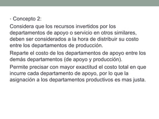 • Concepto 2:
Considera que los recursos invertidos por los
departamentos de apoyo o servicio en otros similares,
deben ser considerados a la hora de distribuir su costo
entre los departamentos de producción.
Reparte el costo de los departamentos de apoyo entre los
demás departamentos (de apoyo y producción).
Permite precisar con mayor exactitud el costo total en que
incurre cada departamento de apoyo, por lo que la
asignación a los departamentos productivos es mas justa.
 