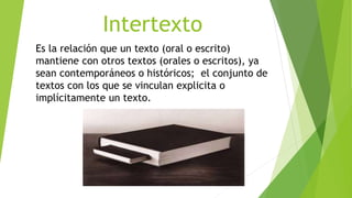 Intertexto
Es la relación que un texto (oral o escrito)
mantiene con otros textos (orales o escritos), ya
sean contemporáneos o históricos; el conjunto de
textos con los que se vinculan explicita o
implícitamente un texto.
 