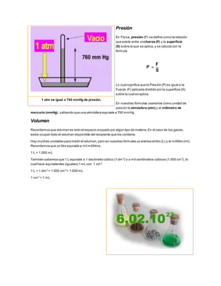 Presión
En Física, presión (P) se define como la relación
que existe entre unafuerza (F) y la superficie
(S) sobre la que se aplica,y se calcula con la
fórmula
Lo cual significa que la Presión (P) es igual a la
Fuerza (F) aplicada dividido por la superficie (S)
sobre la cual se aplica.
En nuestras fórmulas usaremos como unidad de
presión la atmósfera (atm) y el milímetro de
mercurio (mmHg), sabiendo que una atmósfera equivale a 760 mmHg.
Volumen
Recordemos que volumen es todo el espacio ocupado por algún tipo de materia.En el caso de los gases,
estos ocupan todo el volumen disponible del recipiente que los contiene.
Hay muchas unidades para medir el volumen,pero en nuestras fórmulas us aremos el litro (L) y el milílitro (ml).
Recordemos que un litro equivale a mil milílitros:
1 L = 1.000 mL
También sabemos que 1 L equivale a 1 decímetro cúbico (1 dm 3
) o a mil centímetros cúbicos (1.000 cm3
) ,lo
cual hace equivalentes (iguales) 1 mL con 1 cm3:
1 L = 1 dm3
= 1.000 cm3
= 1.000 mL
1 cm3
= 1 mL
1 atm es igual a 760 mmHg de presión.
 