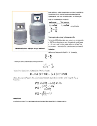 Esto debido a que si ponemos más moles (cantidad de
moléculas) de un gas en un recipiente tendremos,
obviamente,más gas (más volumen),asíde simple.
Esto se expresa en la ecuación
, simplificada
es
Veamos un ejemplo práctico y sencillo:
Tenemos 3,50 L de un gas que, sabemos,corresponde
a 0,875 mol.Inyectamos gas al recipiente hasta llegar
a 1,40 mol,¿cuál será el nuevo volumen del gas? (la
temperatura y la presión las mantenemos constantes).
Solución:
Aplicamos la ecuación de la ley de Avogadro:
y reemplazamos los valores correspondientes:
resolvemos la ecuación,multiplicando en forma cruzada:
Ahora, despejamos V2, para ello, pasamos completo a la izquierda el miembro con la incógnita (V2), y
hacemos:
Respuesta:
El nuevo volumen (V2), ya que aumentamos los moles hasta 1,40 (n2), es ahora 5,6 L
Tan simple como: más gas, mayor volumen.
 