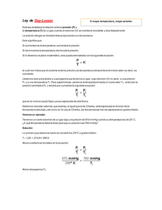 Ley de Gay-Lussac
Esta ley establece la relación entre la presión (P) y
la temperatura (T) de un gas cuando el volumen (V) se mantiene constante,y dice textualmente:
La presión del gas es directamente proporcional a su temperatura.
Esto significa que:
Si aumentamos la temperatura,aumentará la presión.
Si disminuimos la temperatura,disminuirá la presión.
Si lo llevamos al plano matemático,esto queda demostrado con la siguiente ecuación:
la cual nos indica que el cociente entre la presión y la temperatura siempre tiene el mismo valor;es decir, es
constante.
Llevemos esto a la práctica y supongamos que tenemos un gas,cuyo volumen (V) no varía, a una presión
P1 y a una temperatura T1. Para experimentar,variamos la temperatura hasta un nuevo valor T2, entonces la
presión cambiará a P2, y tendrá que cumplirse la siguiente ecuación:
que es la misma Leyde Gay-Lussac expresada de otra forma.
Debemos recordar,además,que esta ley, al igual que la de Charles,está expresada en función de la
temperatura absoluta,y tal como en la Ley de Charles,las temperaturas han de expresarse en grados Kelvin.
Veamos un ejemplo:
Tenemos un cierto volumen de un gas bajo una presión de 970 mmHg cuando su temperatura es de 25° C.
¿A qué temperatura deberá estar para que su presión sea 760 mmHg?
Solución:
Lo primero que debemos hacer es convertir los 25ºC a grados Kelvin:
T1 = (25 + 273) K= 298 K
Ahora sustituimos los datos en la ecuación:
Ahora despejamos T2:
A mayor temperatura, mayor presión.
 