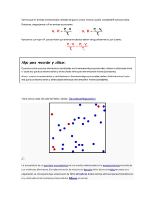 Vemos que en ambas condiciones la cantidad de gas (n1) es la misma y que la constante R tampoco varía.
Entonces,despejamos n1R en ambas ecuaciones:
Marcamos con rojo n1R para señalar que ambos resultados deben ser iguales entre sí,por lo tanto:
Algo para recordar y utilizar:
Cuando se dice que dos elementos o cantidades son inversamente proporcionales,deben multiplicarse entre
sí cada vez que sus valores varían y el resultado tiene que ser siempre el mismo (constante).
Ahora, cuando dos elementos o cantidades son directamente proporcionales,deben dividirse entre sícada
vez que sus valores varían y el resultado tiene que ser siempre el mismo (constante).
Para otros usos de este término, véase Gas (desambiguación).
La temperatura de un gas ideal monoatómico es una medida relacionada con la energía cinéticapromedio de
sus moléculas al moverse.En esta animación,la relación del tamaño de los átomos dehelio respecto a su
separación se conseguiría bajo una presión de 1950 atmósferas.Estos átomos a temperatura ambiente tienen
una cierta velocidad media (aquíreducida dos billones de veces).
 