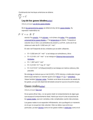 Combinando las tres leyes anteriores se obtiene:
Ley de los gases ideales[editar]
Artículo principal: Ley de los gases ideales
De la ley general de los gases se obtiene la ley de los gases ideales. Su
expresión matemática es:
siendo P la presión, V el volumen, n el número de moles, R la constante
universal de los gases ideales y T la temperatura en Kelvin. Tomando el
volumen de un mol a una atmósfera de presión y a 273 K, como 22,4 l se
obtiene el valor de R= 0,082 atm·l·K−1·mol−1
El valor de R depende de las unidades que se estén utilizando:
 R = 0,082 atm·l·K−1·mol−1 si se trabaja con atmósferas y litros
 R = 8,31451 J·K−1·mol−1 si se trabaja en Sistema Internacional de
Unidades
 R = 1,987 cal·K−1·mol−1
 R = 8,31451 10−10 erg ·K−1·mol−1
 R = 8,317x10−3 (m³)(Kpa)/(mol)(K) si se trabaja con metros cúbicos y kilo
pascales
De esta ley se deduce que un mol (6,022 x 10^23 átomos o moléculas) de gas
ideal ocupa siempre un volumen igual a 22,4 litros a 0 °C y 1 atmósfera.
Véase también Volumen molar. También se le llama la ecuación de estado de
los gases, ya que solo depende del estado actual en que se encuentre el gas.
Gases reales[editar]
Artículo principal: Gas real
Si se quiere afinar más, o si se quiere medir el comportamiento de algún gas
que escapa al comportamiento ideal, habrá que recurrir a las ecuaciones de
los gases reales, que son variadas y más complicadas cuanto más precisas.
Los gases reales no se expanden infinitamente, sino que llegaría un momento
en el que no ocuparían más volumen. Esto se debe a que entre sus
partículas, ya sean átomos como en los gases nobles o moléculas como en el
 