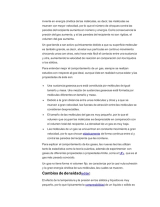 invierte en energía cinética de las moléculas, es decir, las moléculas se
mueven con mayor velocidad, por lo que el número de choques contra las
paredes del recipiente aumenta en número y energía. Como consecuencia la
presión del gas aumenta, y si las paredes del recipiente no son rígidas, el
volumen del gas aumenta.
Un gas tiende a ser activo químicamente debido a que su superficie molecular
es también grande, es decir, al estar sus partículas en continuo movimiento
chocando unas con otras, esto hace más fácil el contacto entre una sustancia
y otra, aumentando la velocidad de reacción en comparación con los líquidos
o los sólidos.
Para entender mejor el comportamiento de un gas, siempre se realizan
estudios con respecto al gas ideal, aunque éste en realidad nunca existe y las
propiedades de éste son:
 Una sustancia gaseosa pura está constituida por moléculas de igual
tamaño y masa. Una mezcla de sustancias gaseosas está formada por
moléculas diferentes en tamaño y masa.
 Debido a la gran distancia entre unas moléculas y otras y a que se
mueven a gran velocidad, las fuerzas de atracción entre las moléculas se
consideran despreciables.
 El tamaño de las moléculas del gas es muy pequeño, por lo que el
volumen que ocupan las moléculas es despreciable en comparación con
el volumen total del recipiente. La densidad de un gas es muy baja.
 Las moléculas de un gas se encuentran en constante movimiento a gran
velocidad, por lo que chocan elásticamente de forma continua entre sí y
contra las paredes del recipiente que las contiene.
Para explicar el comportamiento de los gases, las nuevas teorías utilizan
tanto la estadística como la teoría cuántica, además de experimentar con
gases de diferentes propiedades o propiedades límite, como el UF6, que es el
gas más pesado conocido.
Un gas no tiene forma ni volumen fijo; se caracteriza por la casi nula cohesión
y la gran energía cinética de sus moléculas, las cuales se mueven.
Cambios de densidad[editar]
El efecto de la temperatura y la presión en los sólidos y líquidos es muy
pequeño, por lo que típicamente la compresibilidad de un líquido o sólido es
 