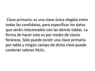 Clave primaria: es una clave única elegida entre
todas las candidatas, para especificar los datos
que serán relacionados con las demás tablas. La
forma de hacer esto es por medio de claves
foráneas. Sólo puede existir una clave primaria
por tabla y ningún campo de dicha clave puede
contener valores NULL.