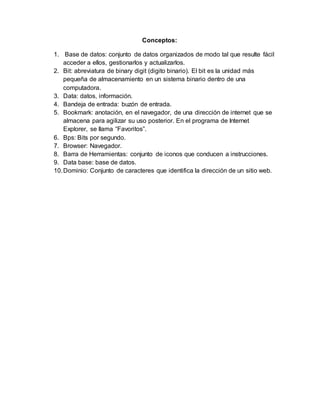 Conceptos:
1. Base de datos: conjunto de datos organizados de modo tal que resulte fácil
acceder a ellos, gestionarlos y actualizarlos.
2. Bit: abreviatura de binary digit (digito binario). El bit es la unidad más
pequeña de almacenamiento en un sistema binario dentro de una
computadora.
3. Data: datos, información.
4. Bandeja de entrada: buzón de entrada.
5. Bookmark: anotación, en el navegador, de una dirección de internet que se
almacena para agilizar su uso posterior. En el programa de Internet
Explorer, se llama “Favoritos”.
6. Bps: Bits por segundo.
7. Browser: Navegador.
8. Barra de Herramientas: conjunto de iconos que conducen a instrucciones.
9. Data base: base de datos.
10.Dominio: Conjunto de caracteres que identifica la dirección de un sitio web.
 