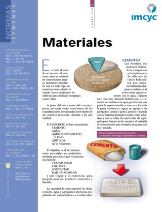 CONSTRUCCIÓNYTECNOLOGÍA4
CAPÍTULO1
n todo el mun-
do se recurre al con-
creto como un material
de construcción segu-
ro, resistente y sencillo.
Se usa en todo tipo de
construcciones, desde vi-
vienda hasta conjuntos de
edificios para oficinas y complejos
comerciales.
A pesar del uso común del concreto,
pocas personas están conscientes de las
consideraciones involucradas en el diseño de
un concreto resistente, durable y de alta
calidad.
El CONCRETO se hace mezclando:
CEMENTO
AGUA
AGREGADOS GRUESO
Y FINO
ADITIVOS
(si se requieren)
El objetivo es el de mezclar
estos materiales en cantidades
medidas para hacer que el concreto
sea fácil de:
TRANSPORTAR
COLOCAR
COMPACTAR
DAR UN ACABADO
y que fragüe y se endurezca, para
proporcionar un producto resistente y
durable.
La cantidad de cada material (es decir,
cemento, agua y agregados) afecta las pro-
piedades del concreto fresco y/o endurecido.
CONSTRUCCIÓNYTECNOLOGÍA4
Materiales
E
CEMENTO
Los Portland son
cementos hidráu-
licos compuestos
principalmente
de silicatos de
calcio hidráuli-
cos. Los cemen-
tos hidráulicos fra-
guan y endurecen al
reaccionar química-
mente con el agua. Durante
esta reacción, llamada hidratación, el ce-
mento se combina con agua para formar una
pasta de aspecto similar a una roca. Cuando
la pasta (cemento y agua) se agrega a los
agregados (arena y grava, piedra triturada
u otro material granular) actúa como adhe-
sivo y une a todas las partículas de agre-
gado para formar así al concreto, el material
de construcción más versátil y de mayor uso
en el mundo.
NORMAS
Determinación de la finura
de cementantes
NMX- C – 049 -1977- ONNCCE
NMX – C – 055––196
NMX – C – 056–– 1997 ONNCCE
Tiempo de fraguado
MNX- C- 058-1967
NMX- C- 059- 1997 ONNCCE
Determinar la resistencia
a la tensión
NMX–– C – 060–– 1968
NMX – C- 061 – ONNCCE – 2001
Determinacióndelaresistencia
alacompresión
NMX – C – 061 - ONNCCE
Sanidad de cementantes
NMX – C – 062–– 1997 ONNCCE
Mezclado de pastas y morteros
NMX – C – 085–– 1982
Muestreo de cementantes
NMX – C – 130––1968
Análisis químico de cementos
NMX – C – 131–– 1976
Determinación del fraguado falso
NMX – C- 132 – 1997 – ONNCCE
Calor de hidtratación
de cementantes
NMX – C – 151–– ONNCCE – 2001
Especificaciones y
métodos de prueba
NMX – C – 414
Nota: Existen en
total 36 normas
NMX de cemento
Agua
Cemento
Agregados
65-80-% de volumen
de mezcla
CEMENTO
(Véase el siguiente número de la revista
ConstrucciónyTecnología: PropiedadesdelConcreto)
R
 