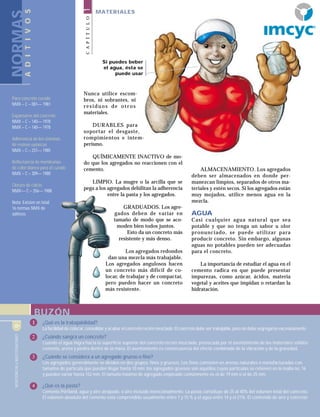 CONSTRUCCIÓNYTECNOLOGÍA6
NORMAS
Para concreto curado
NMX – C – 081–– 1981
Expansores del concreto
NMX – C – 140–– 1978
NMX – C – 140–– 1978
Adherencia de los sistemas
de resinas epóxicas
NMX – C – 237–– 1985
Reflectancia de membranas
de color blanco para el curado
NMX – C – 309–– 1980
Cloruro de calcio
NMX–– C – 356–– 1988
Nota: Existen en total
16 normas NMX de
aditivos
ADITIVOS
BUZÓN
Nunca utilice escom-
bros, ni sobrantes, ni
residuos de otros
materiales.
DURABLES para
soportar el desgaste,
rompimientos e intem-
perismo.
QUÍMICAMENTE INACTIVO de mo-
do que los agregados no reaccionen con el
cemento.
LIMPIO. La mugre o la arcilla que se
pega a los agregados debilitan la adherencia
entre la pasta y los agregados.
GRADUADOS. Los agre-
gados deben de variar en
tamaño de modo que se aco-
moden bien todos juntos.
Esto da un concreto más
resistente y más denso.
Los agregados redondos
dan una mezcla más trabajable.
Los agregados angulosos hacen
un concreto más difícil de co-
locar, de trabajar y de compactar,
pero pueden hacer un concreto
más resistente.
ALMACENAMIENTO. Los agregados
deben ser almacenados en donde per-
manezcan limpios, separados de otros ma-
teriales y estén secos. Si los agregados están
muy mojados, utilice menos agua en la
mezcla.
AGUA
Casi cualquier agua natural que sea
potable y que no tenga un sabor u olor
pronunciado, se puede utilizar para
producir concreto. Sin embargo, algunas
aguas no potables pueden ser adecuadas
para el concreto.
La importancia de estudiar el agua en el
cemento radica en que puede presentar
impurezas, como azúcar, ácidos, materia
vegetal y aceites que impidan o retardan la
hidratación.
CONSTRUCCIÓNYTECNOLOGÍA6
Si puedes beber
el agua, ésta se
puede usar
1 ¿Qué es la trabajabilidad?
La facilidad de colocar, consolidar y acabar el concreto recién mezclado. El concreto debe ser trabajable, pero no debe segregarse excesivamente.
2 ¿Cuándo sangra un concreto?
Cuando el agua migra hacia la superficie superior del concreto recién mezclado, provocada por el asentamiento de los materiales sólidos:
cemento, arena y piedra dentro de la masa. El asentamiento es consecuencia del efecto combinado de la vibración y de la gravedad.
3 ¿Cuándo se considera a un agregado grueso o fino?
Los agregados generalmente se dividen en dos grupos: finos y gruesos. Los finos consisten en arenas naturales o manufacturadas con
tamaños de partícula que pueden llegar hasta 10 mm; los agregados gruesos son aquéllos cuyas partículas se retienen en la malla no. 16
y pueden variar hasta 152 mm. El tamaño máximo de agregado empleado comúnmente es el de 19 mm o el de 25 mm.
4 ¿Qué es la pasta?
Cemento Pórtland, agua y aire atrapado, o aire incluido intencionalmente. La pasta constituye de 25 al 40% del volumen total del concreto.
El volumen absoluto del cemento está comprendido usualmente entre 7 y 15 % y el agua entre 14 y el 21%. El contenido de aire y concreto
CAPÍTULO1
MATERIALES
R
 