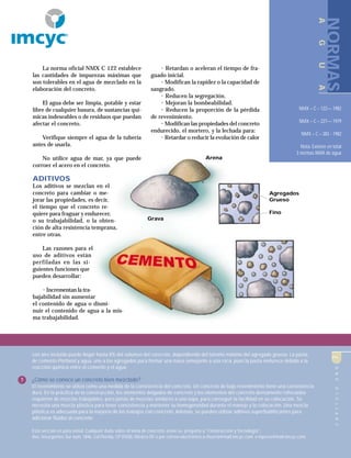 CAPÍTULOUNO7
La norma oficial NMX C 122 establece
las cantidades de impurezas máximas que
son tolerables en el agua de mezclado en la
elaboración del concreto.
El agua debe ser limpia, potable y estar
libre de cualquier basura, de sustancias quí-
micas indeseables o de residuos que puedan
afectar el concreto.
Verifique siempre el agua de la tubería
antes de usarla.
No utilice agua de mar, ya que puede
corroer el acero en el concreto.
ADITIVOS
Los aditivos se mezclan en el
concreto para cambiar o me-
jorar las propiedades, es decir,
el tiempo que el concreto re-
quiere para fraguar y endurecer,
o su trabajabilidad, o la obten-
ción de alta resistencia temprana,
entre otras.
Las razones para el
uso de aditivos están
perfiladas en las si-
guientes funciones que
pueden desarrollar:
• Incrementan la tra-
bajabilidad sin aumentar
el contenido de agua o dismi-
nuir el contenido de agua a la mis-
ma trabajabilidad.
• Retardan o aceleran el tiempo de fra-
guado inicial.
• Modifican la rapidez o la capacidad de
sangrado.
• Reducen la segregación.
• Mejoran la bombeabilidad.
• Reducen la proporción de la pérdida
de revenimiento.
• Modifican las propiedades del concreto
endurecido, el mortero, y la lechada para:
• Retardar o reducir la evolución de calor
Arena
Grava
Agregados
Grueso
Fino
NMX – C – 122–– 1982
NMX – C – 227–– 1979
NMX – C – 283 - 1982
Nota: Existen en total
3 normas NMX de agua
NORMAS
AGUA
CAPÍTULOUNO7
con aire incluido puede llegar hasta 8% del volumen del concreto, dependiendo del tamaño máximo del agregado grueso. La pasta,
de cemento Pórtland y agua, une a los agregados para formar una masa semejante a una roca, pues la pasta endurece debido a la
reacción química entre el cemento y el agua.
5 ¿Cómo se conoce un concreto bien mezclado?
El revenimiento se utiliza como una medida de la consistencia del concreto. Un concreto de bajo revenimiento tiene una consistencia
dura. En la práctica de la construcción, los elementos delgados de concreto y los elementos del concreto densamente reforzados
requieren de mezclas trabajables, pero jamás de mezclas similares a una sopa, para conseguir la facilidad en su colocación. Se
necesita una mezcla plástica para tener consistencia y mantener su homogeneidad durante el manejo y la colocación. Una mezcla
plástica es adecuada para la mayoría de los trabajos con concreto. Además, se pueden utilizar aditivos superfluidificantes para
adicionar fluidez al concreto.
Esta sección es para usted. Cualquier duda sobre el tema de concreto, envíe su pregunta a “Construcción y Tecnología”,
Ave. Insurgentes Sur núm. 1846, Col Florida, CP 01030, México DF o por correo electrónico a rhuerta@mail.imcyc.com o mperez@mail.imcyc.com
R
 