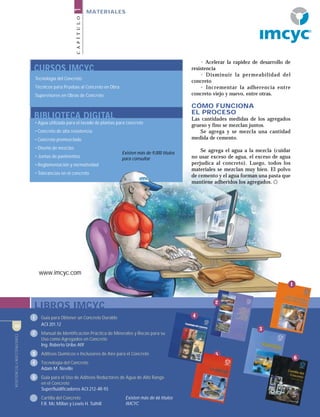 CONSTRUCCIÓNYTECNOLOGÍA8
CAPÍTULO1
MATERIALES
LIBROS IMCYC
1 Guía para Obtener un Concreto Durable
ACI 201.12
2 Manual de Identificación Práctica de Minerales y Rocas para su
Uso como Agregados en Concreto
Ing. Roberto Uribe Afif
3 Aditivos Químicos e Inclusores de Aire para el Concreto
4 Tecnología del Concreto
Adam M. Neville
5 Guía para el Uso de Aditivos Reductores de Agua de Alto Rango
en el Concreto
Superfluidificadores ACI 212-4R-93
6 Cartilla del Concreto
F.R. Mc Millan y Lewis H. Tuthill
CURSOS IMCYC
Tecnología del Concreto
Técnicos para Pruebas al Concreto en Obra
Supervisores en Obras de Concreto
BIBLIOTECA DIGITAL
• Agua utilizada para el lavado de plantas para concreto
• Concreto de alta resistencia
• Concreto premezclado
• Diseño de mezclas
• Juntas de pavimentos
• Reglamentación y normatividad
• Tolerancias en el concreto
• Acelerar la rapidez de desarrollo de
resistencia
• Disminuir la permeabilidad del
concreto
• Incrementar la adherencia entre
concreto viejo y nuevo, entre otras.
CÓMO FUNCIONA
EL PROCESO
Las cantidades medidas de los agregados
grueso y fino se mezclan juntos.
Se agrega y se mezcla una cantidad
medida de cemento.
Se agrega el agua a la mezcla (cuidar
no usar exceso de agua, el exceso de agua
perjudica al concreto). Luego, todos los
materiales se mezclan muy bien. El polvo
de cemento y el agua forman una pasta que
mantiene adheridos los agregados.
Existen más de 9,000 títulos
para consultar
5
1
6
2
4
3
CONSTRUCCIÓNYTECNOLOGÍA8
www.imcyc.com
Existen más de 66 títulos
IMCYC
R
 