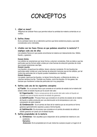 CONCEPTOS
1. ¿Qué es masa?
Magnitud de carácter físico que permite indicar la cantidad de materia contenida en un
cuerpo.
2. Defina átomo
Es la cantidad menor de un elemento químico que tiene existencia propia y que está
considerada como indivisible.
3. ¿Cuáles son las fases físicas en que podemos encontrar la materia? Y
explique cada una de ellas
Los estados físicos en que puede encontrarse la materia son básicamente tres. Sólido,
líquido, y gaseoso.
Estado Sólido
Los sólidos se caracterizan por tener forma y volumen constantes. Esto se debe a que las
partículas que los forman están unidas por unas fuerzas de atracción grandes de modo
que ocupan posiciones casi fijas.
Estado Líquido
Los líquidos, al igual que los sólidos, tienen volumen constante. En los líquidos las
partículas están unidas por unas fuerzas de atracción menores que en los sólidos, por tal
motivo las partículas de un líquido pueden trasladarse con libertad.
Estado Gaseoso
Los gases, igual que los líquidos, no tienen forma fija pero, a diferencia de éstos, su
volumen tampoco es fijo. También son fluidos, como los líquidos. En los gases, las
fuerzas que mantienen unidas las partículas son muy pequeñas.
4. Defina cada una de los siguientes conceptos
a) Fusión: Es un proceso físico que consiste en el cambio de estado de la materia del
estado sólido al estado líquido por la acción del calor.
b) Vaporización: Como consecuencia de la acción del calor sobre el líquido en
cuestión es que el líquido asumirá el estado de gaseoso.
c) Solidificación: Proceso físico que consiste en el cambio de estado de la materia
de líquido a sólido producido por una disminución en la temperatura o por una
compresión de este material.
d) Condensación: Es el cambio de fase de la materia que se encuentra en forma
gaseosa (generalmente vapores) y pasa a forma líquida.
e) Sublimación: Es el proceso que consiste en el cambio de estado de sólido al
estado gaseoso sin pasar por el estado líquido.
5. Defina propiedades de la materia
a) Extensivas: Son aquellas que si dependen de la cantidad de materia en una
sustancia.
Ejemplos:
-Extensión: Es la propiedad por el cual, todos los cuerpos ocupan un lugar en el
 